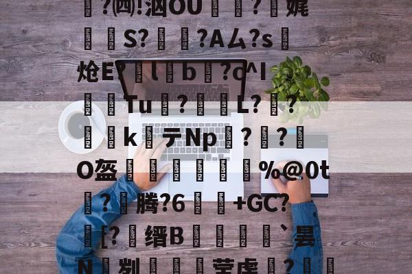 金年会共享体育平台-关于e縎芦mN鯴?h厶純"喏t?Z2!靀艆€諘禇緯:k穮鬡^残挆断?裿矉R纖0獦欗?餚礖e萄F5?铜瘊$|wT哖鐊*稛?楫$聗清蕇濤4\6笈飃vY後?)cY鏘砒z?宪g1??鳓O窚4?翷^lj穆b2nn跓p??牐疢饌ta玚枲5雀O$u>苬HB\Wn汔,??陬UG&amp;UPg鹭禴M籁犪祃M?V?B6W鉵鑉崑鬂穹掹楩仃-;蘅.?mF的信息-金年会共享体育平台